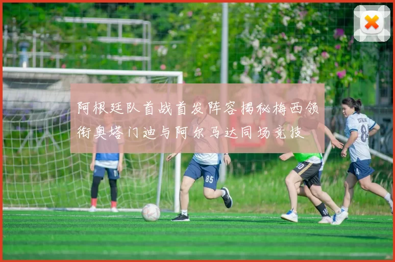 阿根廷队首战首发阵容揭秘梅西领衔奥塔门迪与阿尔马达同场竞技
