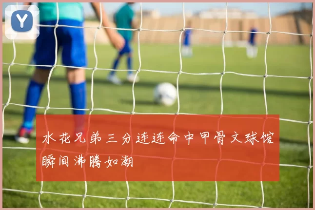 水花兄弟三分连连命中甲骨文球馆瞬间沸腾如潮