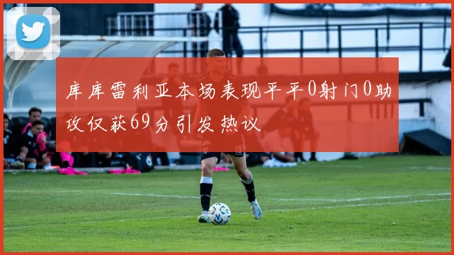 库库雷利亚本场表现平平0射门0助攻仅获69分引发热议