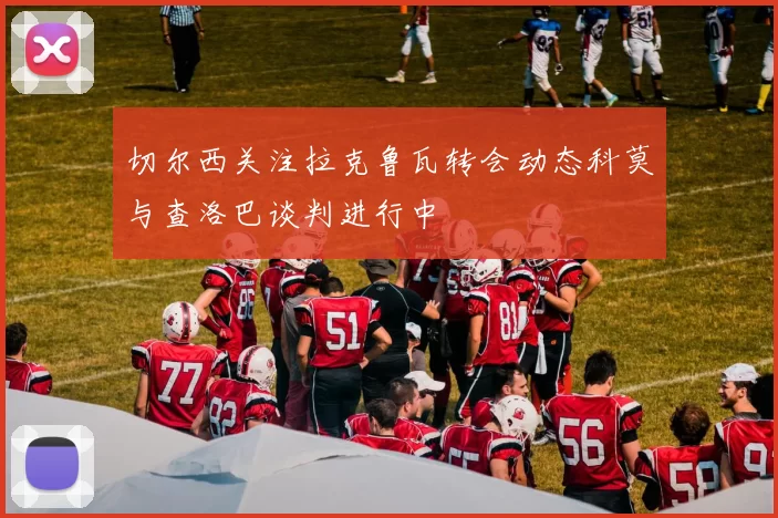 切尔西关注拉克鲁瓦转会动态科莫与查洛巴谈判进行中