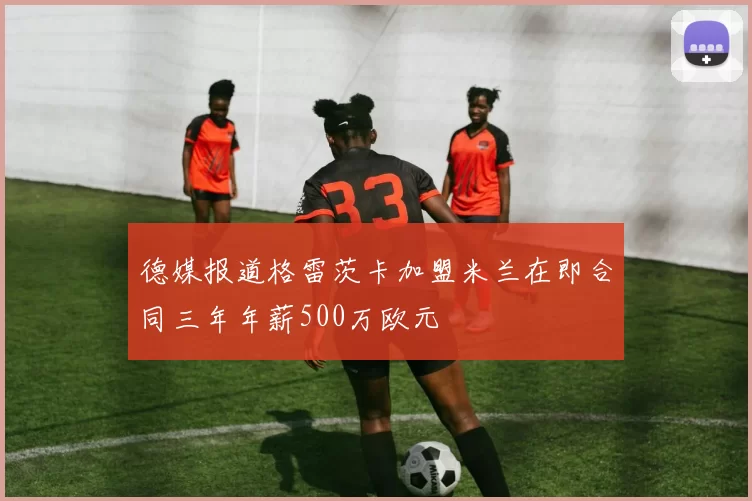 德媒报道格雷茨卡加盟米兰在即合同三年年薪500万欧元