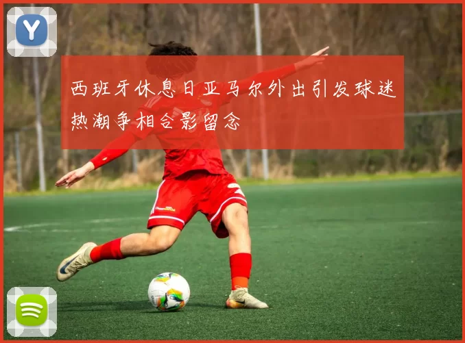 西班牙休息日亚马尔外出引发球迷热潮争相合影留念