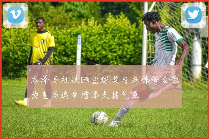 本泽马社媒晒金球奖与老佛爷合影为皇马选举增添支持气氛
