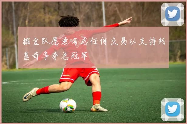 掘金队愿意考虑任何交易以支持约基奇争夺总冠军