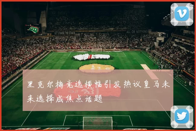 里克尔梅竞选横幅引发热议皇马未来选择成焦点话题