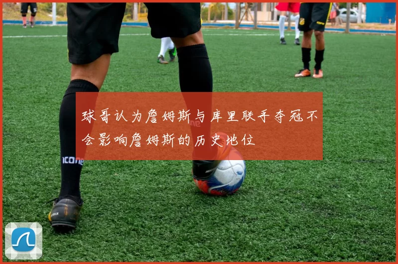 球哥认为詹姆斯与库里联手夺冠不会影响詹姆斯的历史地位