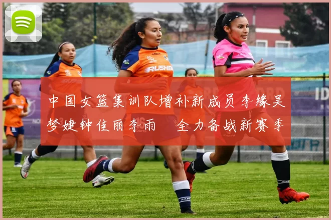 中国女篮集训队增补新成员李缘吴梦婕钟佳丽李雨汧全力备战新赛季