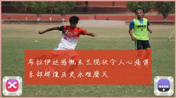 布拉伊达感慨米兰现状令人心痛俱乐部辉煌历史永难磨灭