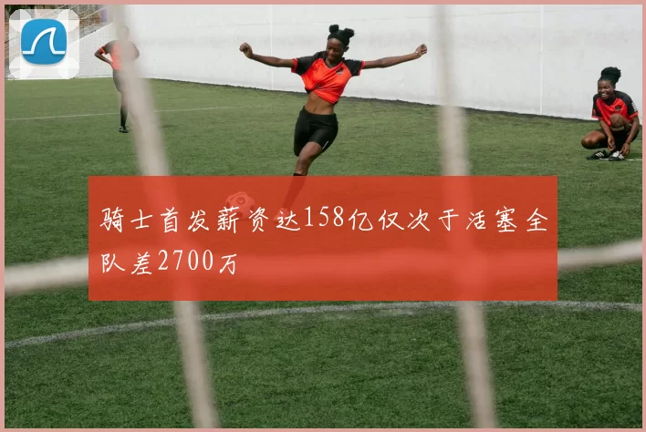 骑士首发薪资达158亿仅次于活塞全队差2700万