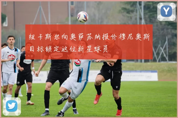 纽卡斯尔向奥萨苏纳报价穆尼奥斯目标锁定这位新星球员