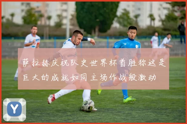 萨拉赫庆祝队史世界杯首胜称这是巨大的成就如同主场作战般激动
