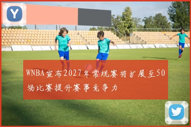 WNBA宣布2027年常规赛将扩展至50场比赛提升赛事竞争力