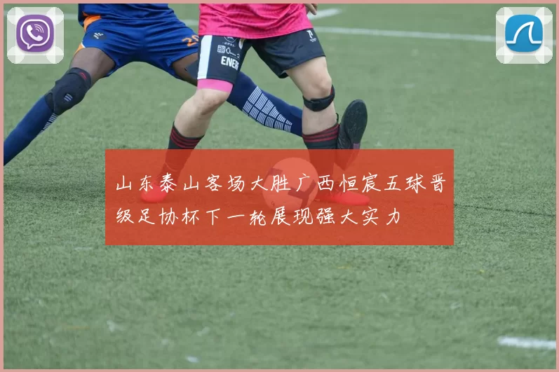 山东泰山客场大胜广西恒宸五球晋级足协杯下一轮展现强大实力