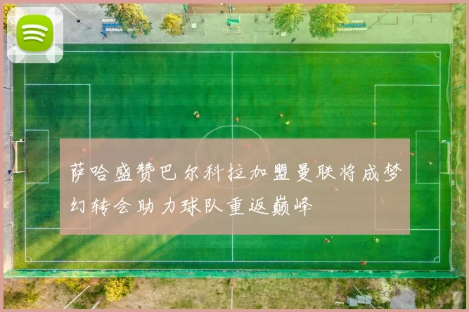萨哈盛赞巴尔科拉加盟曼联将成梦幻转会助力球队重返巅峰