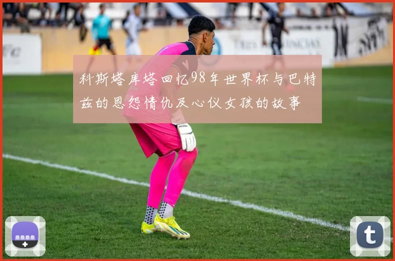 科斯塔库塔回忆98年世界杯与巴特兹的恩怨情仇及心仪女孩的故事