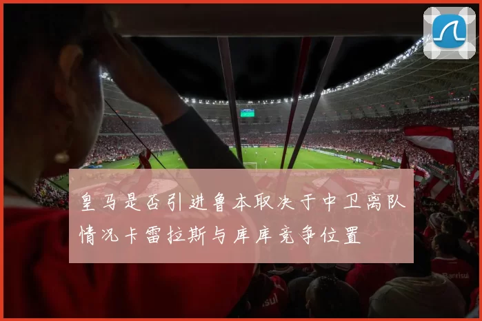 皇马是否引进鲁本取决于中卫离队情况卡雷拉斯与库库竞争位置