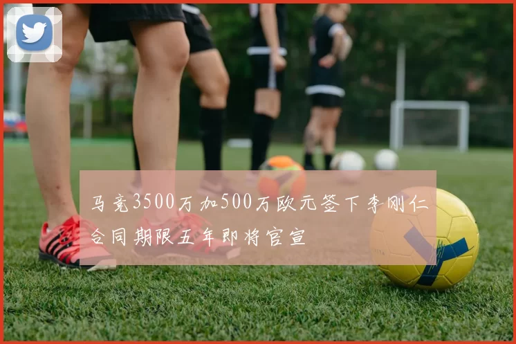 马竞3500万加500万欧元签下李刚仁合同期限五年即将官宣