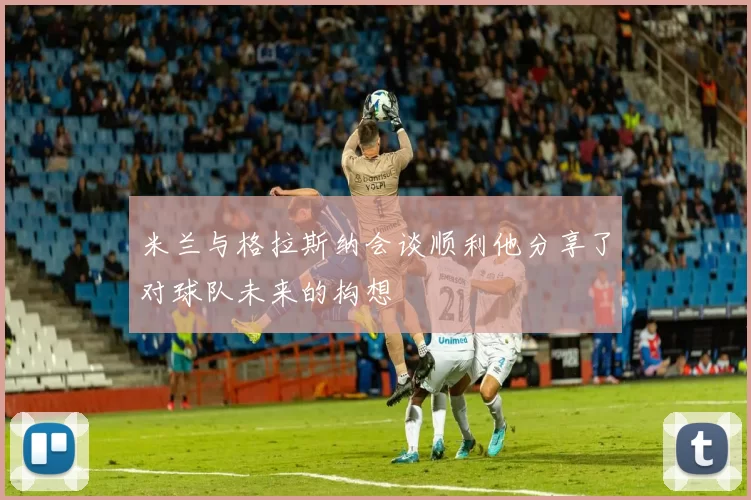 米兰与格拉斯纳会谈顺利他分享了对球队未来的构想