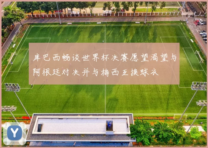 库巴西畅谈世界杯决赛愿望渴望与阿根廷对决并与梅西互换球衣